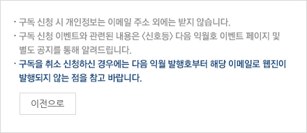 구독 신청 시 개인정보는 이메일 주소 외에는 받지 않습니다. 구독 신청 이벤트와 관련된 내용은 <신호등> 다음 익월호 이벤트 페이지 및 별도 공지를 통해 알려드립니다. 구독을 취소신청하신 경우에는 다음 익월 발행호부터 해당 이메일로 웹진이 발행되지 않는 점을 참고 바랍니다. 이전으로 버튼 포함