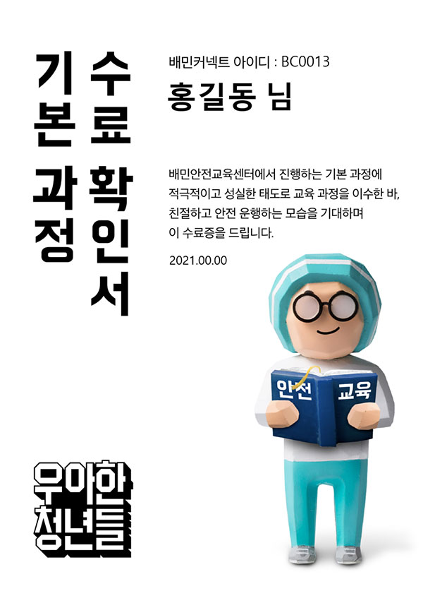 기본 과정 수료 확인서 배민커넥트 아이디 : BC0013 홍길동 님 배민안전교육센터에서 진행하는 기본 과정에 적극적이고 성실한 태도로 교육 과정을 이수한 바, 친절하고 안전 운행하는 모습을 기대하며 이 수료증을 드립니다. 2021.00.00 우아한 청년들