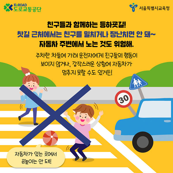 KoRoad 도로교통공단 서울특별시교육청 친구들과 함께하는 등하굑길! 찻길 근처에서는 친구를 밀치거나 장난치면 안 돼~ 자동차 주변에서 노는 것도 위험해. 주차한 차들에게 가려 운전자에게 친구들의 행동이 보이지 ㅇ낳거나, 갑작스러운 상황에 자동차가 멈추지 못할 수도 있거든! 자동차가 있는 곳에서 공놀이는 안돼! 30